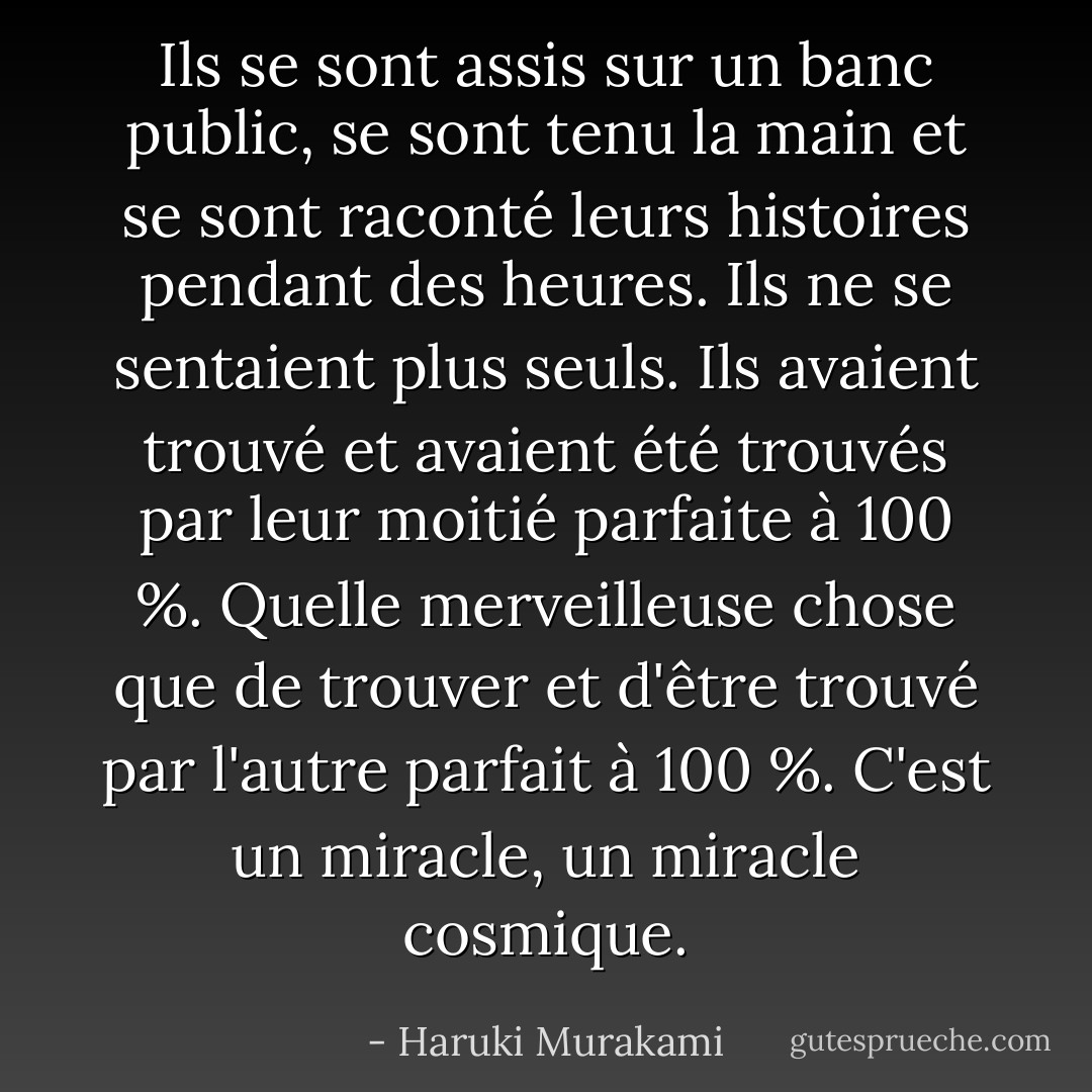 Ils se sont assis sur un banc public, se sont tenu la main et se sont raconté leurs histoires pendant des heures. Ils ne se sentaient plus seuls. Ils avaient trouvé et avaient été trouvés par leur moitié parfaite à 100 %. Quelle merveilleuse chose que de trouver et d'être trouvé par l'autre parfait à 100 %. C'est un miracle, un miracle cosmique. - Haruki Murakami
