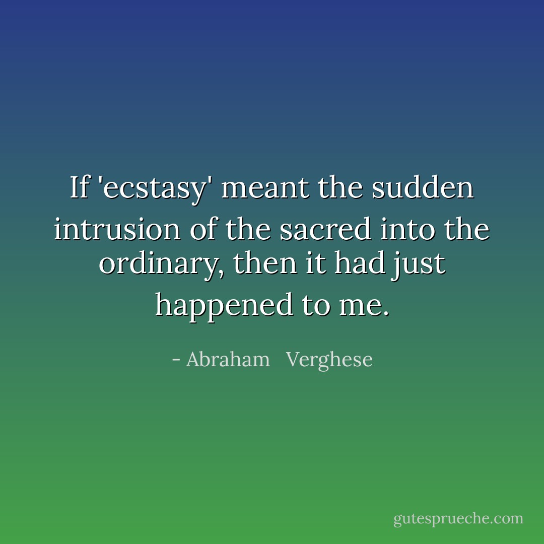 If 'ecstasy' meant the sudden intrusion of the sacred into the ordinary, then it had just happened to me. - Abraham   Verghese