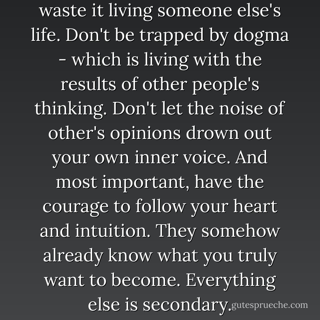 Your time is limited, so don't waste it living someone else's life. Don't be trapped by dogma - which is living with the results of other people's thinking. Don't let the noise of other's opinions drown out your own inner voice. And most important, have the courage to follow your heart and intuition. They somehow already know what you truly want to become. Everything else is secondary. - Steve Jobs