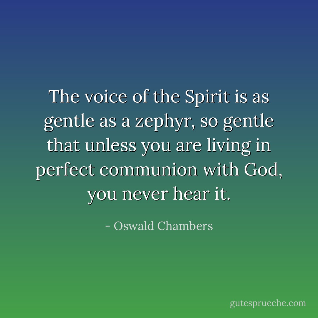 The voice of the Spirit is as gentle as a zephyr, so gentle that unless you are living in perfect communion with God, you never hear it. - Oswald Chambers