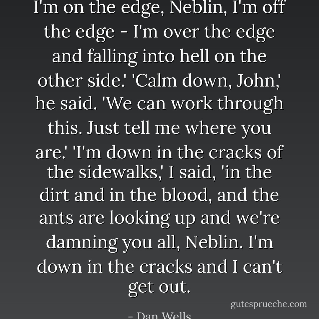 I'm on the edge, Neblin, I'm off the edge - I'm over the edge and falling into hell on the other side.'<br />'Calm down, John,' he said. 'We can work through this. Just tell me where you are.'<br />'I'm down in the cracks of the sidewalks,' I said, 'in the dirt and in the blood, and the ants are looking up and we're damning you all, Neblin. I'm down in the cracks and I can't get out. - Dan Wells