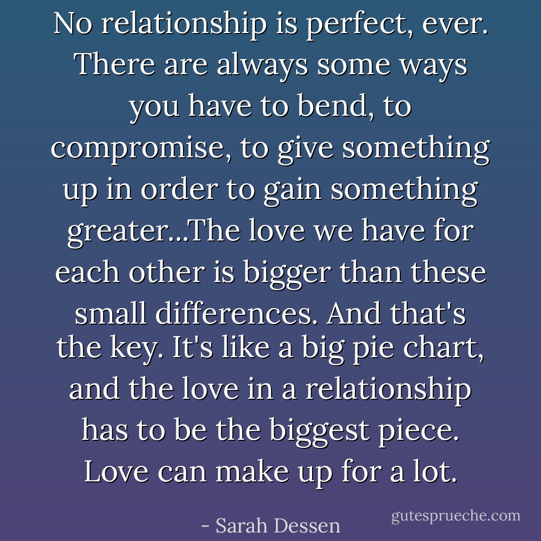 No relationship is perfect, ever. There are always some ways you have to bend, to compromise, to give something up in order to gain something greater...The love we have for each other is bigger than these small differences. And that's the key. It's like a big pie chart, and the love in a relationship has to be the biggest piece. Love can make up for a lot. - Sarah Dessen