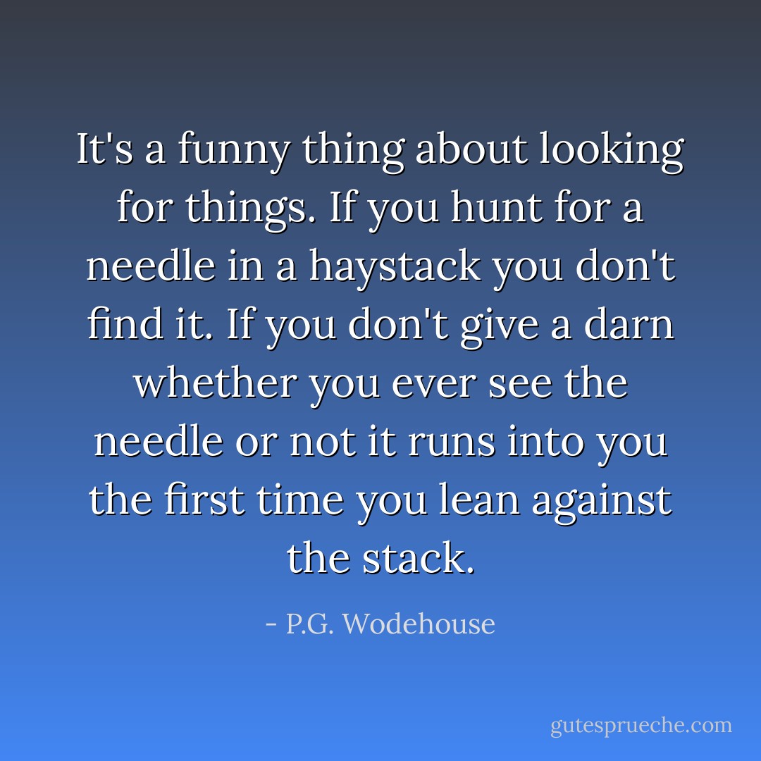 It's a funny thing about looking for things. If you hunt for a needle in a haystack you don't find it. If you don't give a darn whether you ever see the needle or not it runs into you the first time you lean against the stack. - P.G. Wodehouse