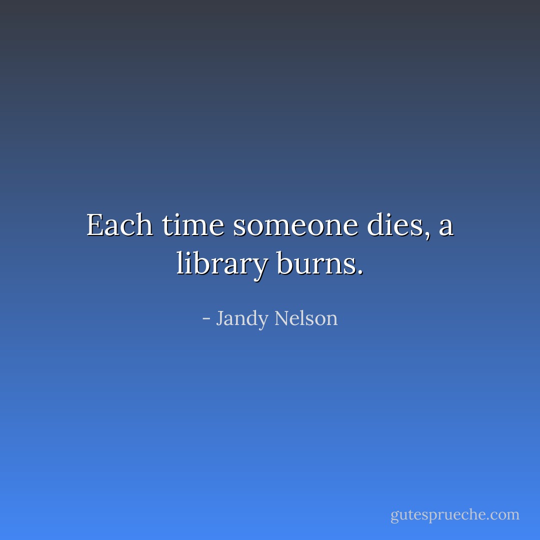 Each time someone dies, a library burns. - Jandy Nelson