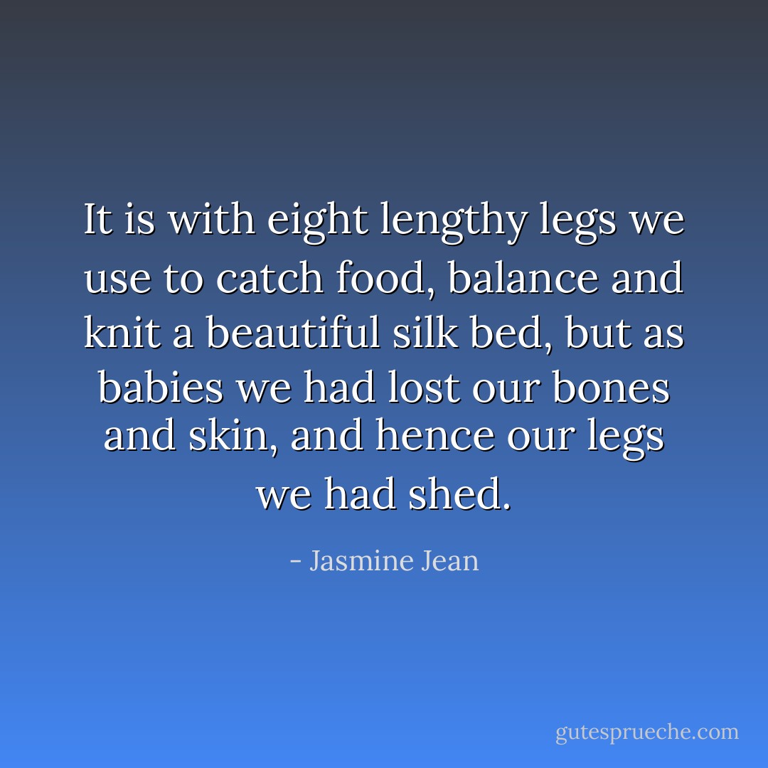 It is with eight lengthy legs we use to catch food, balance and knit a beautiful silk bed,<br />but as babies we had lost our bones and skin, and hence our legs we had shed. - Jasmine Jean