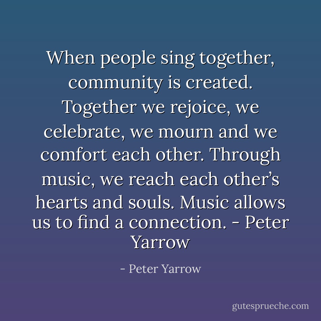 When people sing together, community is created. Together we rejoice, we celebrate, we mourn and we comfort each other. Through music, we reach each other’s hearts and souls. Music allows us to find a connection. - Peter Yarrow - Peter Yarrow