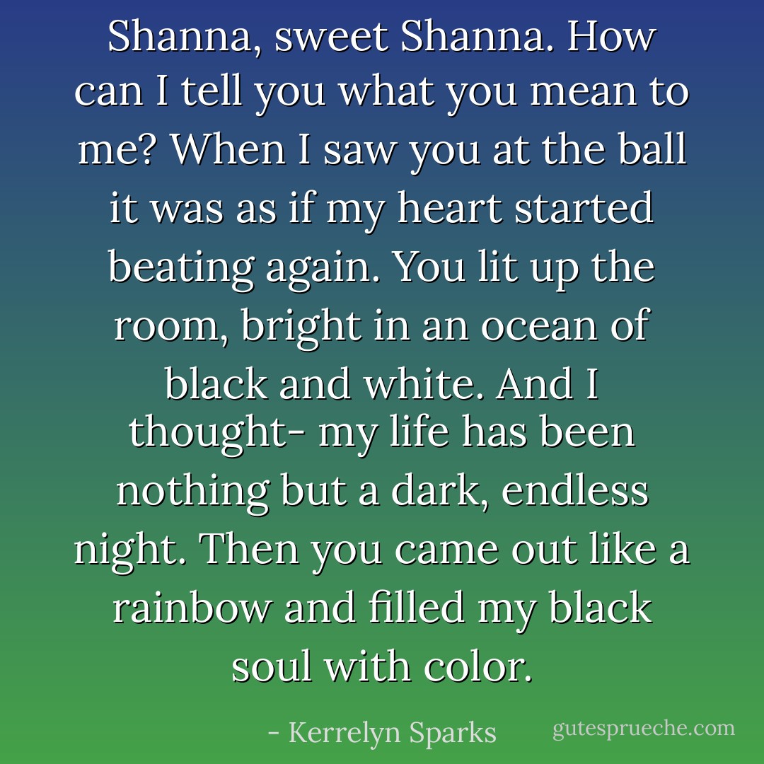 Shanna, sweet Shanna. How can I tell you what you mean to me? When I saw you at the ball it was as if my heart started beating again. You lit up the room, bright in an ocean of black and white. And I thought- my life has been nothing but a dark, endless night. Then you came out like a rainbow and filled my black soul with color. - Kerrelyn Sparks