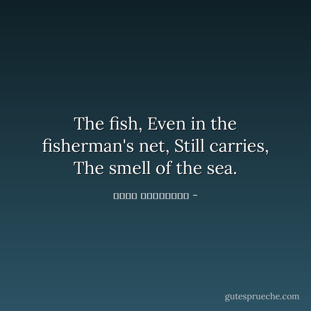 The fish,<br />Even in the fisherman's net,<br />Still carries,<br />The smell of the sea. - مريد البرغوثي