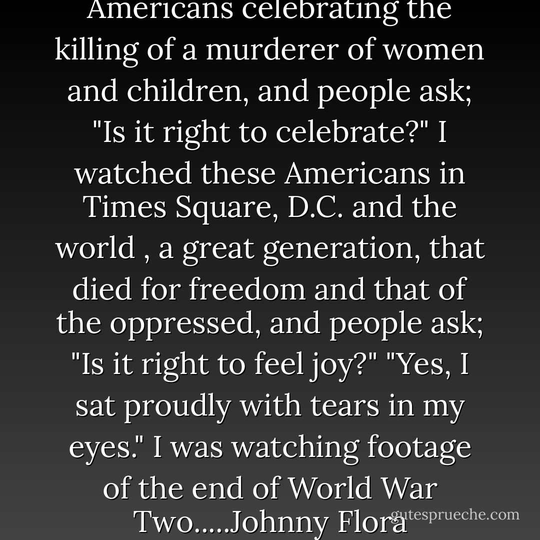 May 1, 2011<br />Young jubulent Americans celebrating the killing of a murderer of women and children, and people ask;<br />"Is it right to celebrate?"<br />I watched these Americans in Times Square, D.C. and the world , a great generation, that died for freedom and that of the oppressed, and people ask; "Is it right to feel joy?"<br />"Yes, I sat proudly with tears in my eyes."<br />I was watching footage of the end of World War Two.....Johnny Flora - Johnny Flora