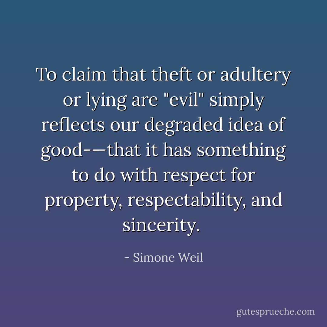 To claim that theft or adultery or lying are "evil" simply reflects our degraded idea of good-—that it has something to do with respect for property, respectability, and sincerity.  - Simone Weil