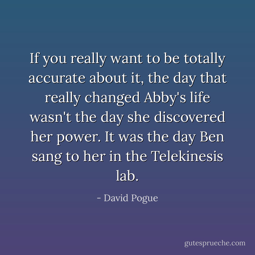 If you really want to be totally accurate about it, the day that really changed Abby's life wasn't the day she discovered her power.<br />It was the day Ben sang to her in the Telekinesis lab. - David Pogue