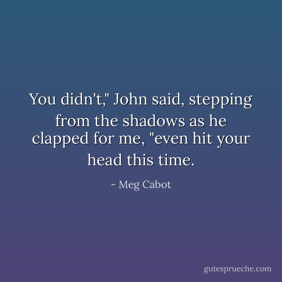 You didn't," John said, stepping from the shadows as he clapped for me, "even hit your head this time. - Meg Cabot