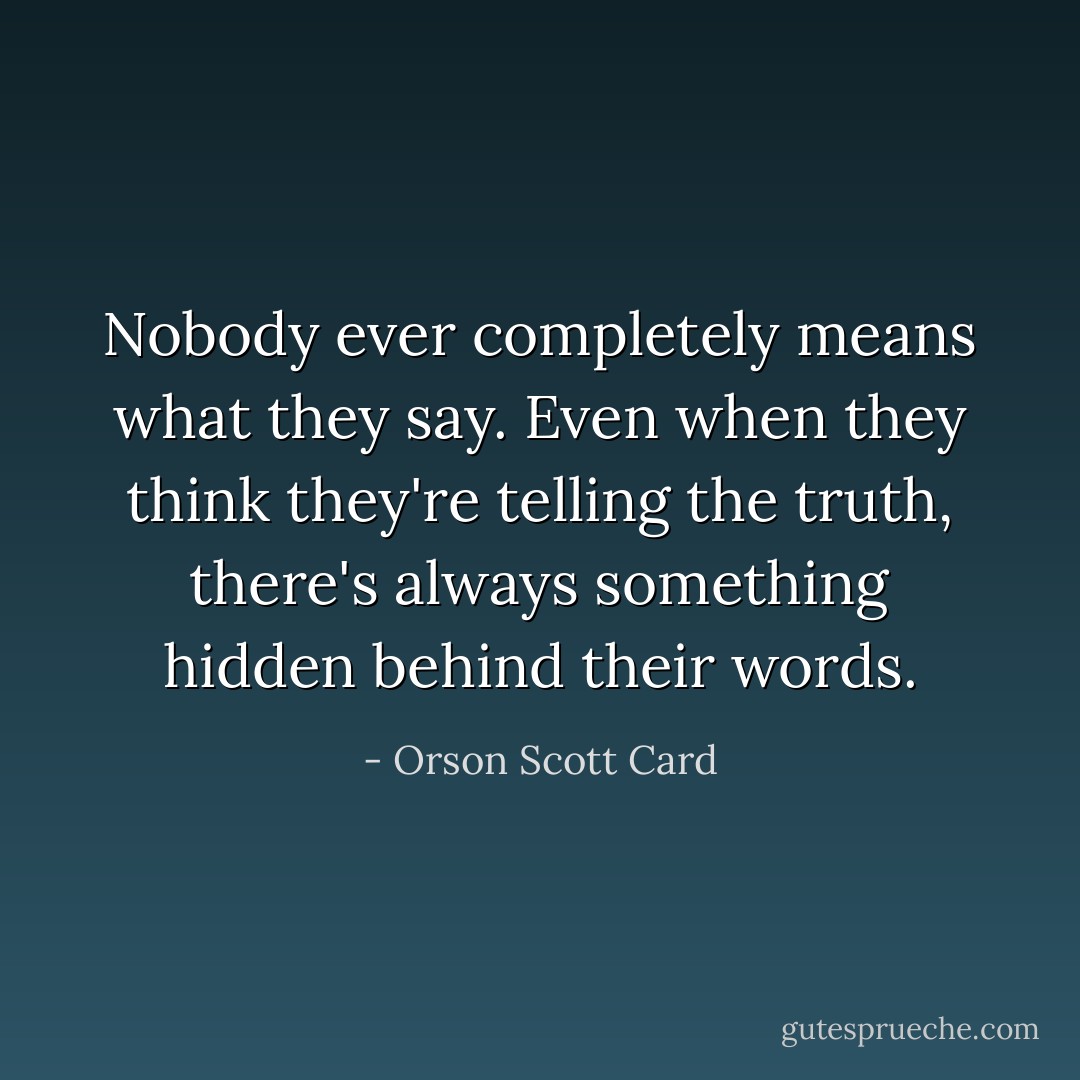 Nobody ever completely means what they say. Even when they think they're telling the truth, there's always something hidden behind their words. - Orson Scott Card