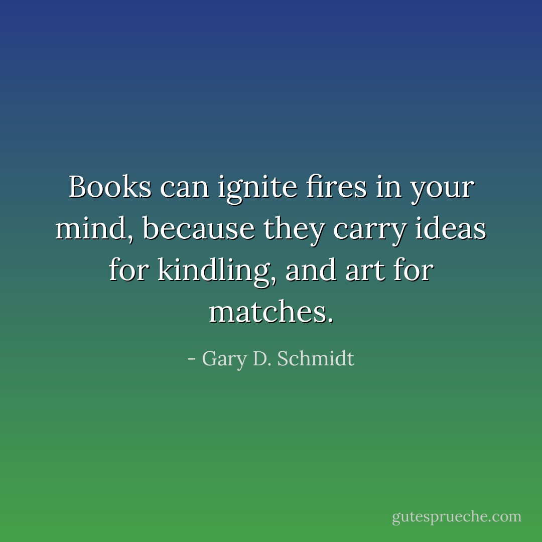 Books can ignite fires in your mind, because they carry ideas for kindling, and art for matches. - Gary D. Schmidt