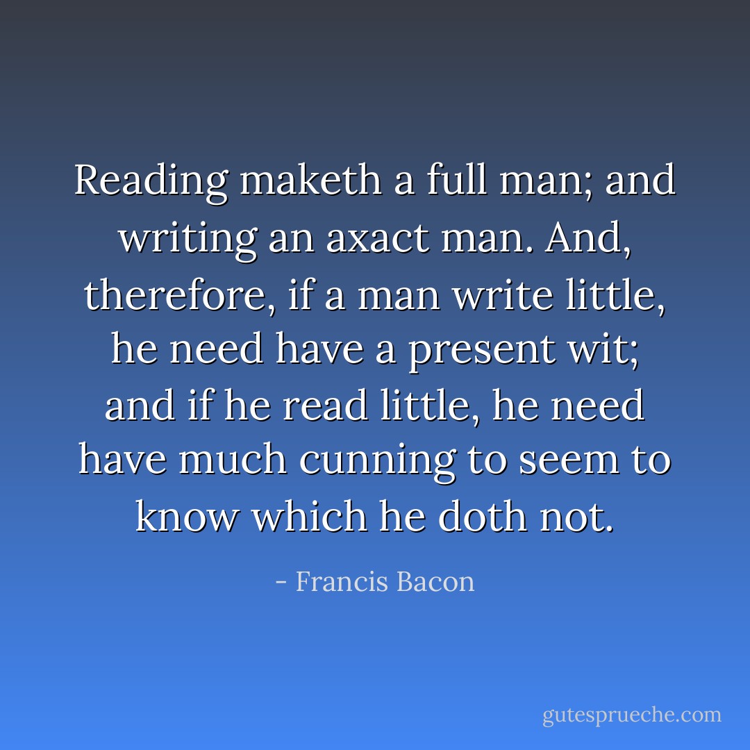 Reading maketh a full man; and writing an axact man. And, therefore, if a man write little, he need have a present wit; and if he read little, he need have much cunning to seem to know which he doth not. - Francis Bacon