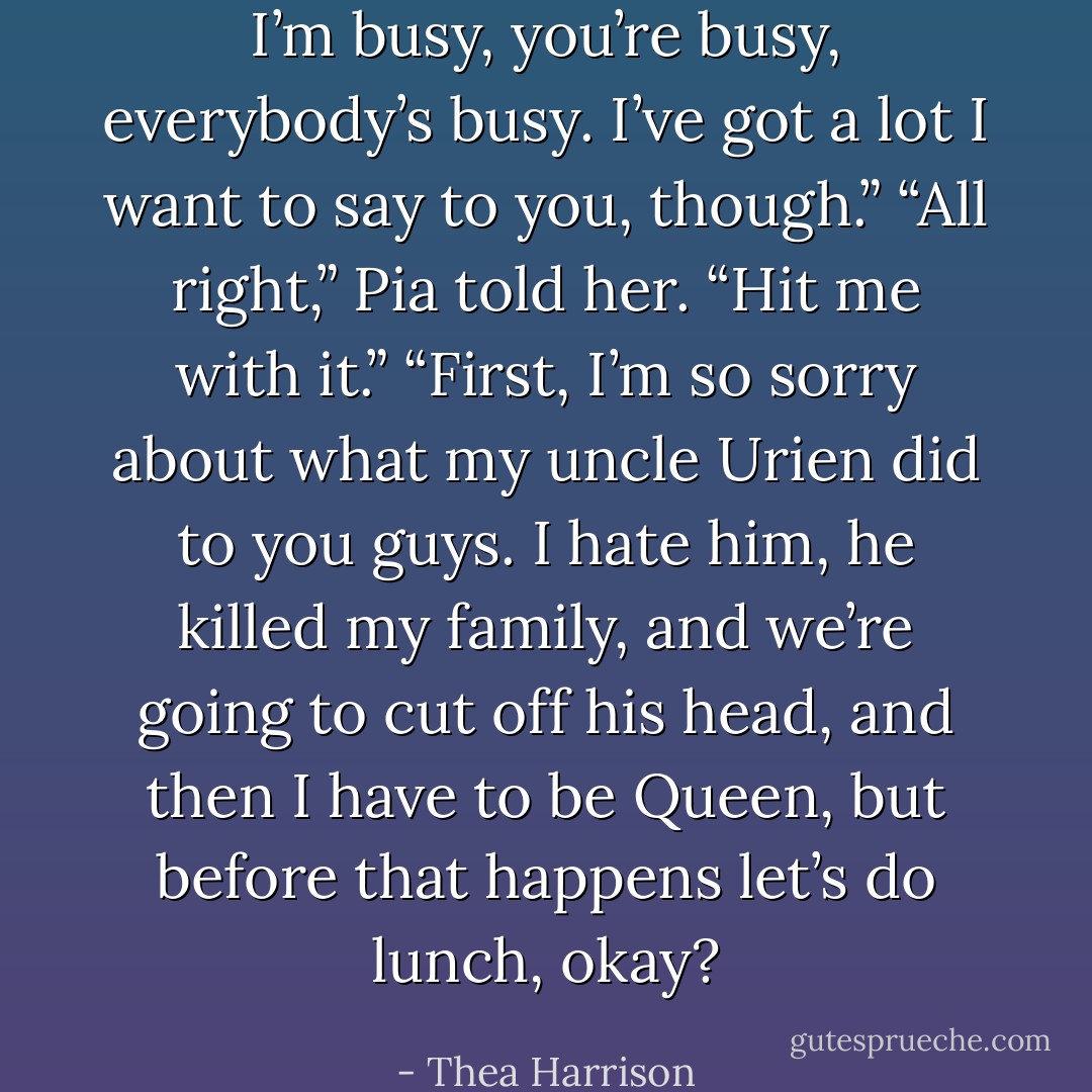 I’m busy, you’re busy, everybody’s busy. I’ve got a lot I want to say to you, though.” “All right,” Pia told her. “Hit me with it.” “First, I’m so sorry about what my uncle Urien did to you guys. I hate him, he killed my family, and we’re going to cut off his head, and then I have to be Queen, but before that happens let’s do lunch, okay? - Thea Harrison