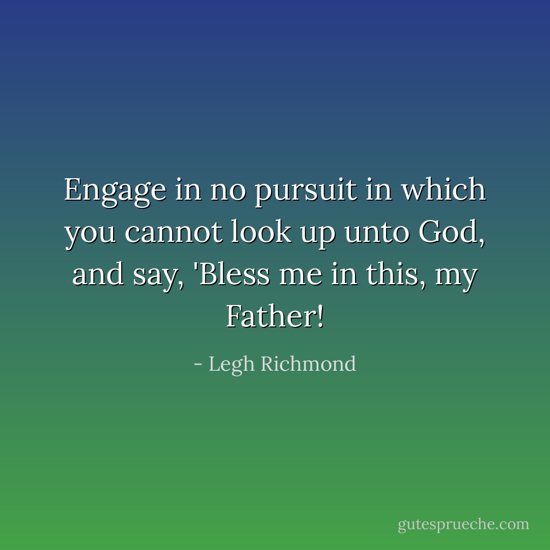 Engage in no pursuit in which you cannot look up unto God, and say, 'Bless me in this, my Father! - Legh Richmond