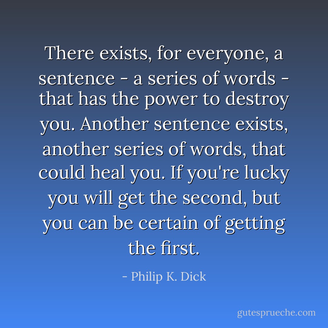 There exists, for everyone, a sentence - a series of words - that has the power to destroy you. Another sentence exists, another series of words, that could heal you. If you're lucky you will get the second, but you can be certain of getting the first. - Philip K. Dick