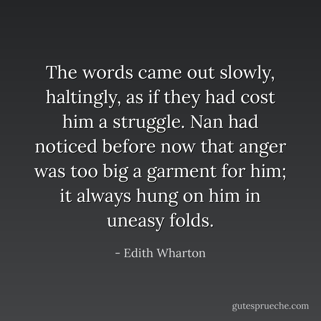 The words came out slowly, haltingly, as if they had cost him a struggle. Nan had noticed before now that anger was too big a garment for him; it always hung on him in uneasy folds. - Edith Wharton