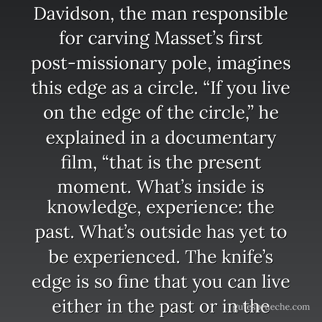 There is a saying among the peoples of the Northwest Coast: “The world is as sharp as the edge of a knife,” and Robert Davidson, the man responsible for carving Masset’s first post-missionary pole, imagines this edge as a circle. “If you live on the edge of the circle,” he explained in a documentary film, “that is the present moment. What’s inside is knowledge, experience: the past. What’s outside has yet to be experienced. The knife’s edge is so fine that you can live either in the past or in the future. The real trick,” says Davidson, “is to live on the edge. - John Vaillant