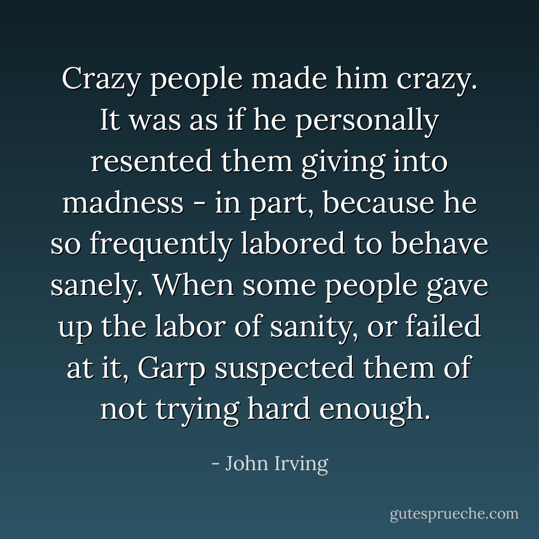 Crazy people made him crazy. It was as if he personally resented them giving into madness - in part, because he so frequently labored to behave sanely. When some people gave up the labor of sanity, or failed at it, Garp suspected them of not trying hard enough.  - John Irving