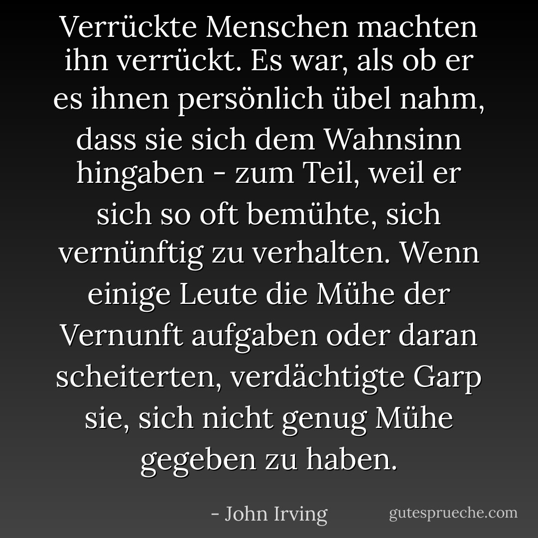 Verrückte Menschen machten ihn verrückt. Es war, als ob er es ihnen persönlich übel nahm, dass sie sich dem Wahnsinn hingaben - zum Teil, weil er sich so oft bemühte, sich vernünftig zu verhalten. Wenn einige Leute die Mühe der Vernunft aufgaben oder daran scheiterten, verdächtigte Garp sie, sich nicht genug Mühe gegeben zu haben. - John Irving<