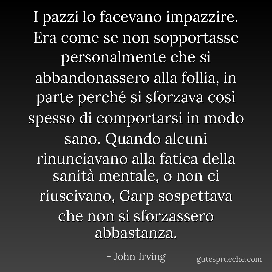 I pazzi lo facevano impazzire. Era come se non sopportasse personalmente che si abbandonassero alla follia, in parte perché si sforzava così spesso di comportarsi in modo sano. Quando alcuni rinunciavano alla fatica della sanità mentale, o non ci riuscivano, Garp sospettava che non si sforzassero abbastanza. - John Irving