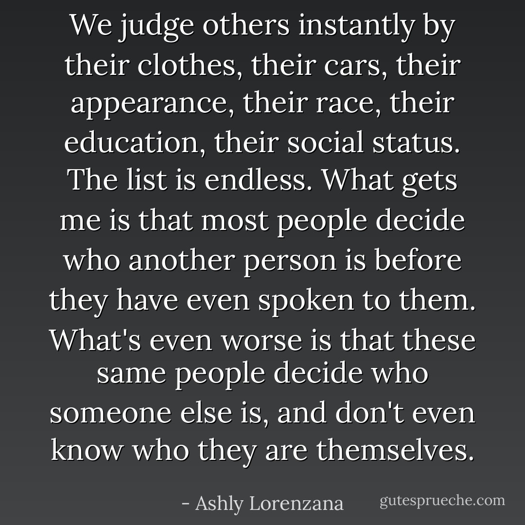 We judge others instantly by their clothes, their cars, their appearance, their race, their education, their social status. The list is endless. What gets me is that most people decide who another person is before they have even spoken to them. What's even worse is that these same people decide who someone else is, and don't even know who they are themselves. - Ashly Lorenzana