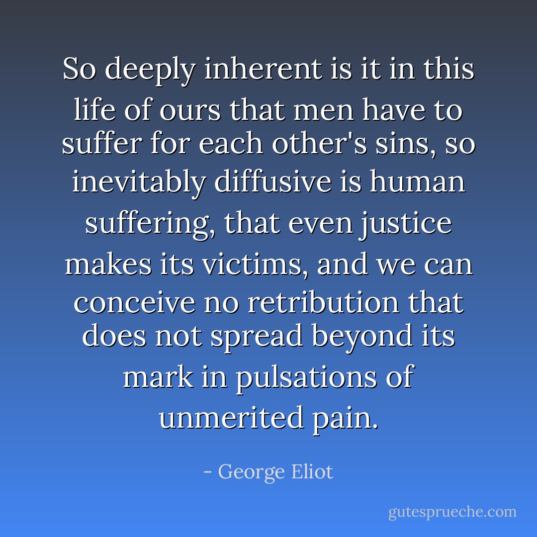 So deeply inherent is it in this life of ours that men have to suffer for each other's sins, so inevitably diffusive is human suffering, that even justice makes its victims, and we can conceive no retribution that does not spread beyond its mark in pulsations of unmerited pain. - George Eliot