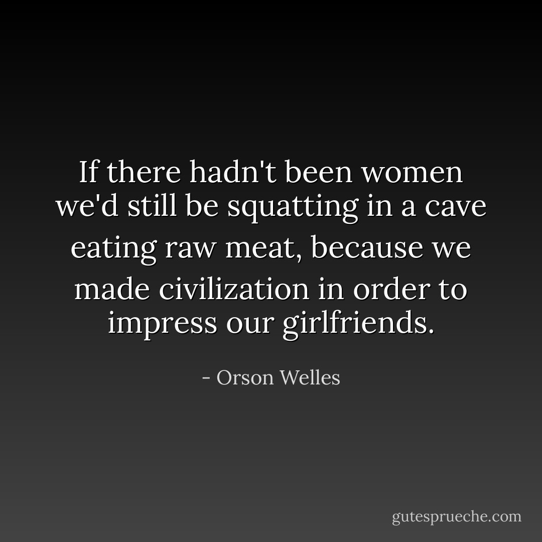 If there hadn't been women we'd still be squatting in a cave eating raw meat, because we made civilization in order to impress our girlfriends. - Orson Welles