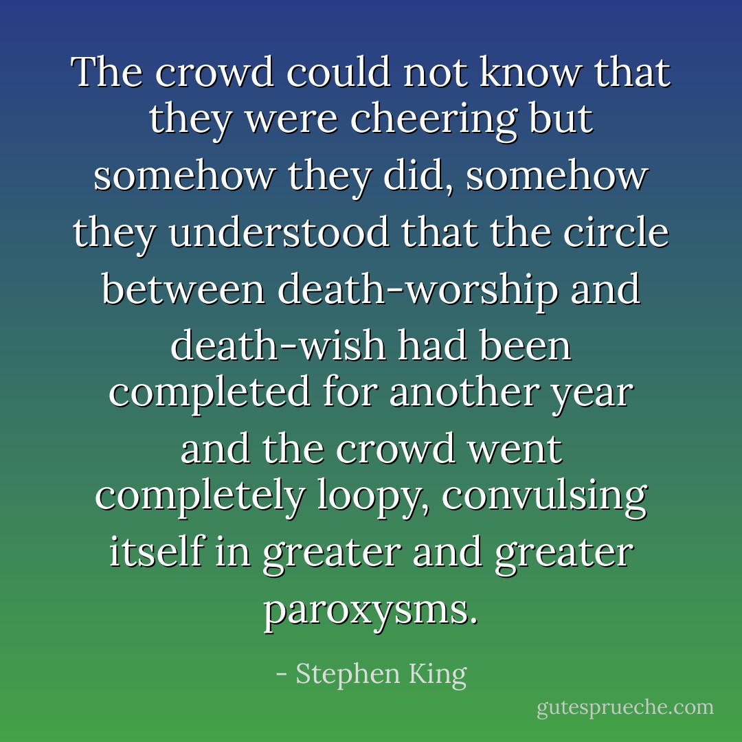 The crowd could not know that they were cheering but somehow they did, somehow they understood that the circle between death-worship and death-wish had been completed for another year and the crowd went completely loopy, convulsing itself in greater and greater paroxysms. - Stephen King