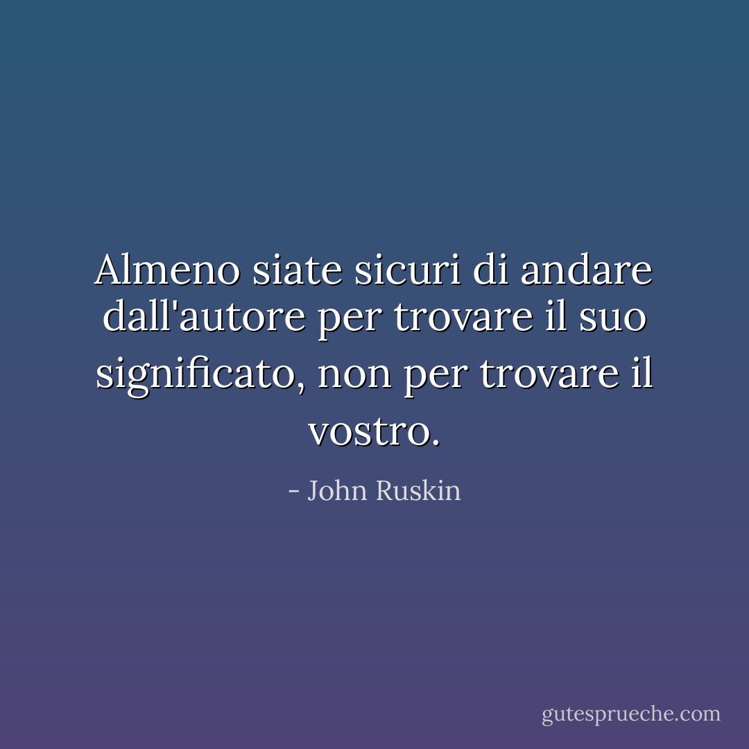 Almeno siate sicuri di andare dall'autore per trovare il suo significato, non per trovare il vostro. - John Ruskin