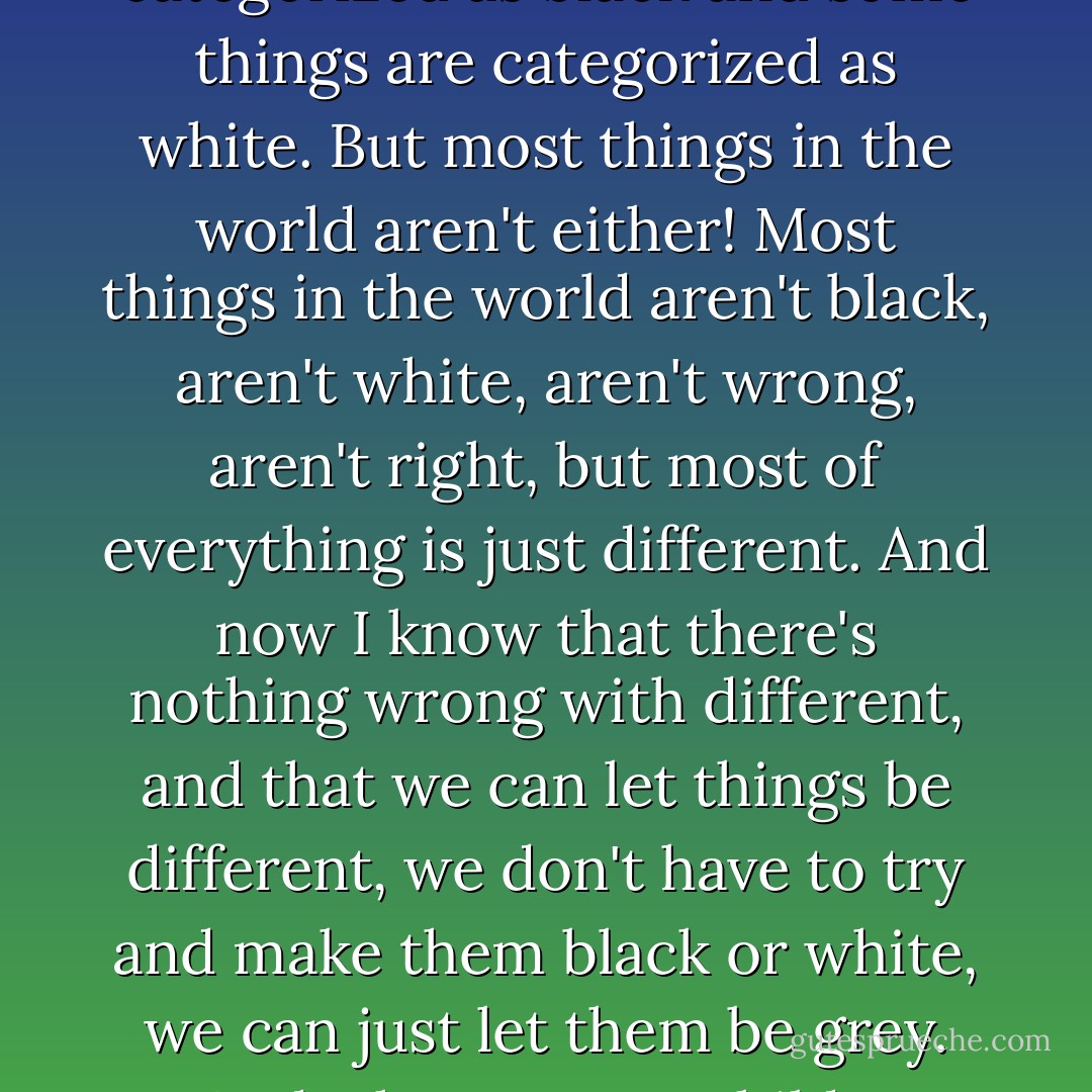 When I was a little girl, everything in the world fell into either of these two categories: wrong or right. Black or white. Now that I am an adult, I have put childish things aside and now I know that some things fall into wrong and some things fall into right. Some things are categorized as black and some things are categorized as white. But most things in the world aren't either! Most things in the world aren't black, aren't white, aren't wrong, aren't right, but most of everything is just different. And now I know that there's nothing wrong with different, and that we can let things be different, we don't have to try and make them black or white, we can just let them be grey. And when I was a child, I thought that God was the God who only saw black and white. Now that I am no longer a child, I can see, that God is the God who can see the black and the white and the grey, too, and He dances on the grey! Grey is okay. - C. JoyBell C.