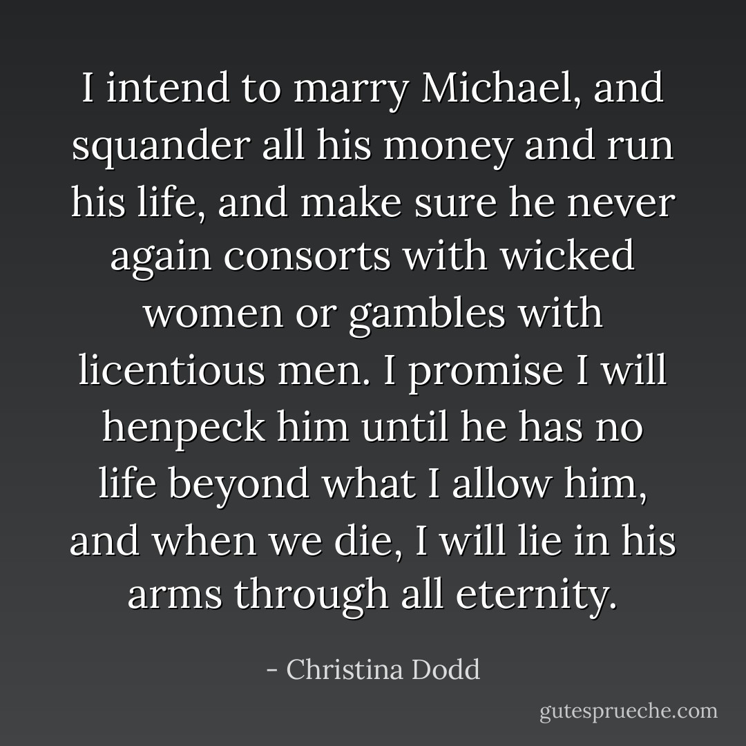 I intend to marry Michael, and squander all his money and run his life, and make sure he never again consorts with wicked women or gambles with licentious men. I promise I will henpeck him until he has no life beyond what I allow him, and when we die, I will lie in his arms through all eternity. - Christina Dodd