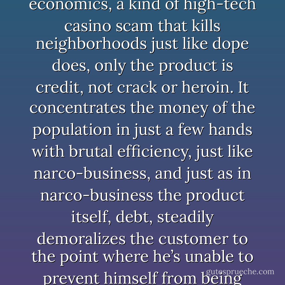 In the new American ghetto, the nightmare engine is bubble economics, a kind of high-tech casino scam that kills neighborhoods just like dope does, only the product is credit, not crack or heroin. It concentrates the money of the population in just a few hands with brutal efficiency, just like narco-business, and just as in narco-business the product itself, debt, steadily demoralizes the customer to the point where he’s unable to prevent himself from being continually dominated. - Matt Taibbi