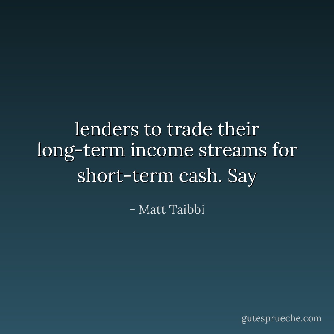 lenders to trade their long-term income streams for short-term cash. Say - Matt Taibbi