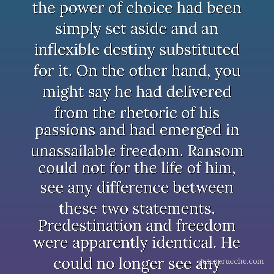 The whole struggle was over, and yet there seemed to have been no moment of victory. You might say, if you liked, that the power of choice had been simply set aside and an inflexible destiny substituted for it. On the other hand, you might say he had delivered from the rhetoric of his passions and had emerged in unassailable freedom. Ransom could not for the life of him, see any difference between these two statements. Predestination and freedom were apparently identical. He could no longer see any meaning in the many arguments he had heart on the subject. - C.S. Lewis