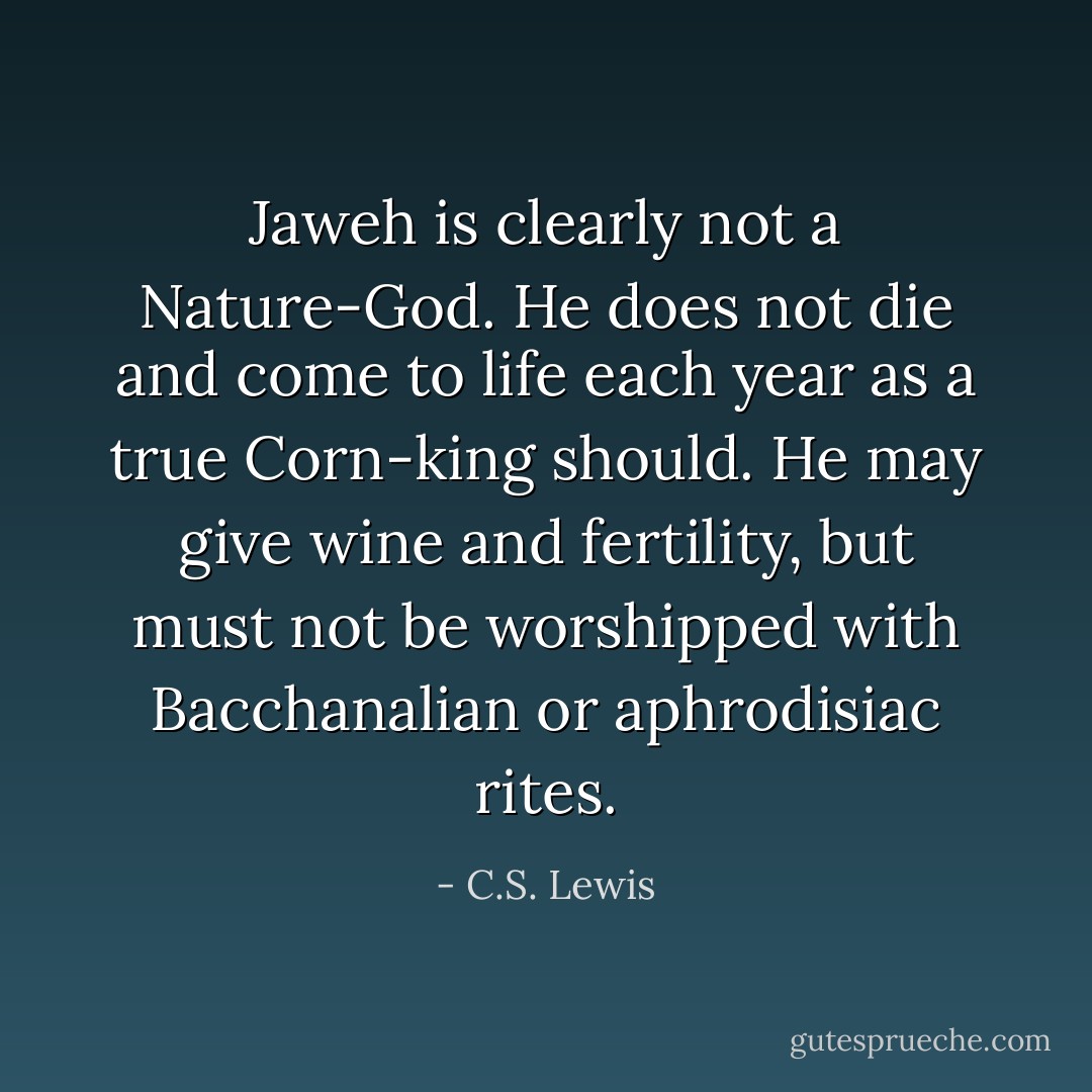 Jaweh is clearly not a Nature-God. He does not die and come to life each year as a true Corn-king should. He may give wine and fertility, but must not be worshipped with Bacchanalian or aphrodisiac rites. - C.S. Lewis