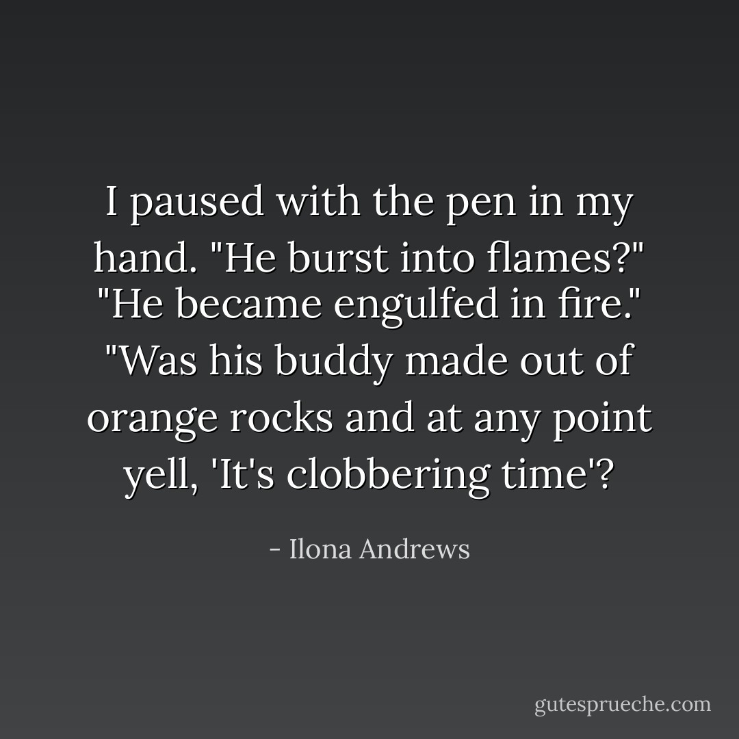 I paused with the pen in my hand. "He burst into flames?"<br />"He became engulfed in fire."<br />"Was his buddy made out of orange rocks and at any point yell, 'It's clobbering time'? - Ilona Andrews