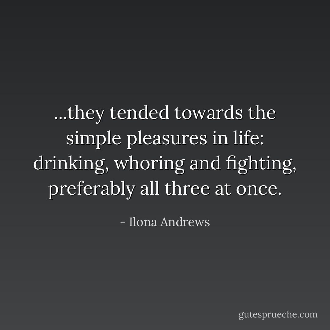 ...they tended towards the simple pleasures in life: drinking, whoring and fighting, preferably all three at once. - Ilona Andrews