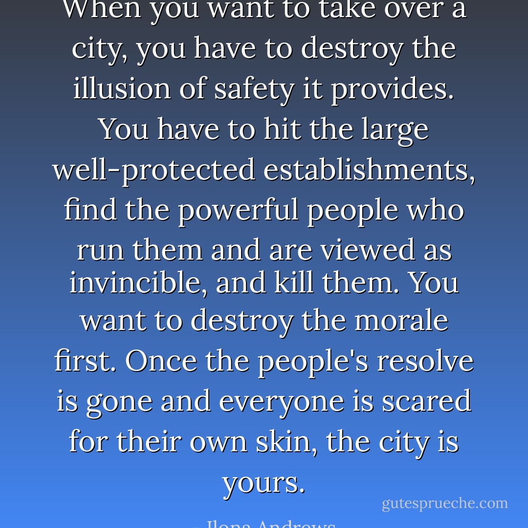 When you want to take over a city, you have to destroy the illusion of safety it provides. You have to hit the large well-protected establishments, find the powerful people who run them and are viewed as invincible, and kill them. You want to destroy the morale first. Once the people's resolve is gone and everyone is scared for their own skin, the city is yours. - Ilona Andrews
