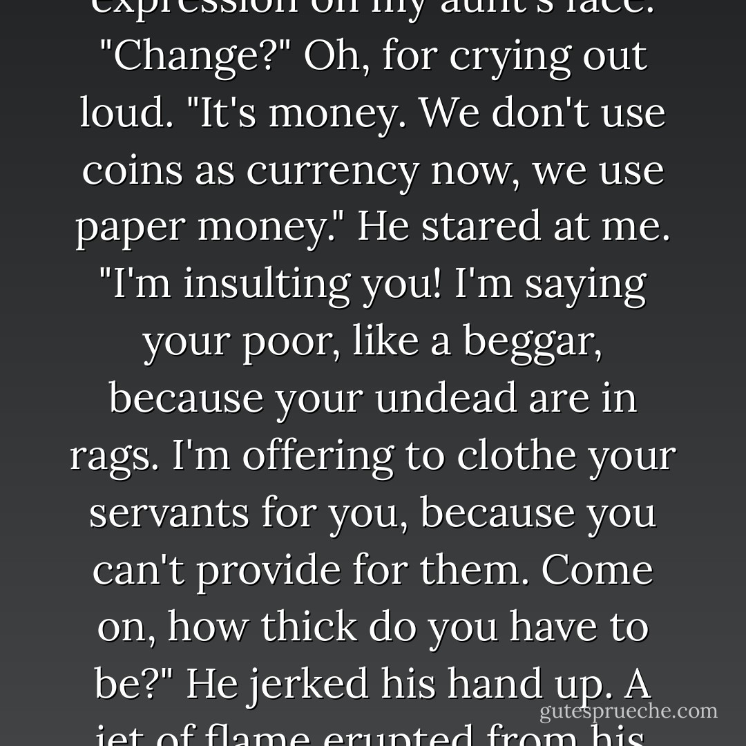 Torch strode over and stared at the fiver<br />"What's this?"<br />"Some change for you. Buy your flunkies some decent clothes." I dipped my fingers into the jar and smeared think fragrant paste on my face. Torch frowned, mirroring the expression on my aunt's face.<br />"Change?"<br />Oh, for crying out loud. "It's money. We don't use coins as currency now, we use paper money." He stared at me. "I'm insulting you! I'm saying your poor, like a beggar, because your undead are in rags. I'm offering to clothe your servants for you, because you can't provide for them. Come on, how thick do you have to be?"<br />He jerked his hand up. A jet of flame erupted from his fingers, sliding against the ward. <br />I jerked back from the windows on instinct. The fire died. I leaned forward. "Do you understand now?" More fire. "What's the matter? Was that not enough money? - Ilona Andrews