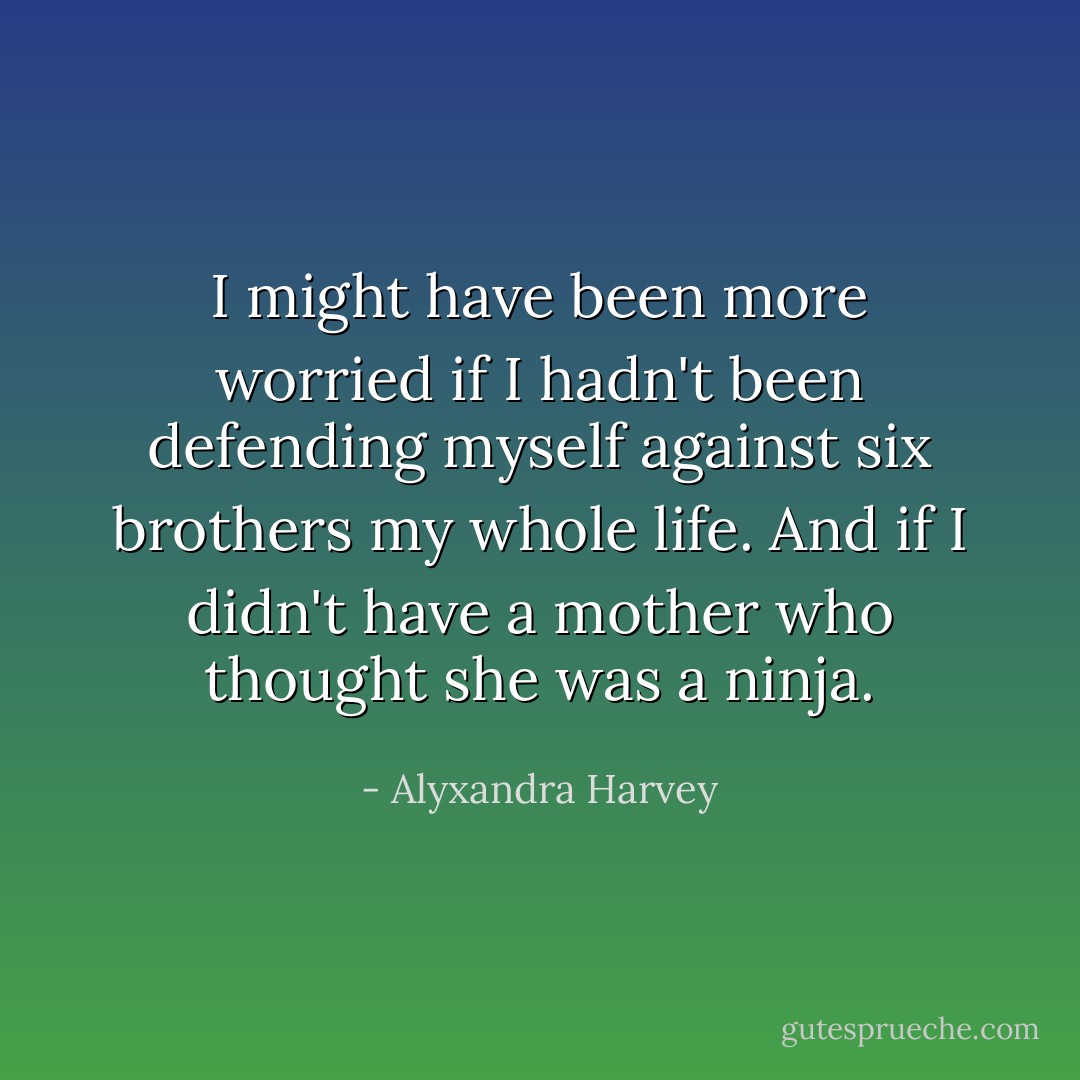 I might have been more worried if I hadn't been defending myself against six brothers my whole life. And if I didn't have a mother who thought she was a ninja. - Alyxandra Harvey