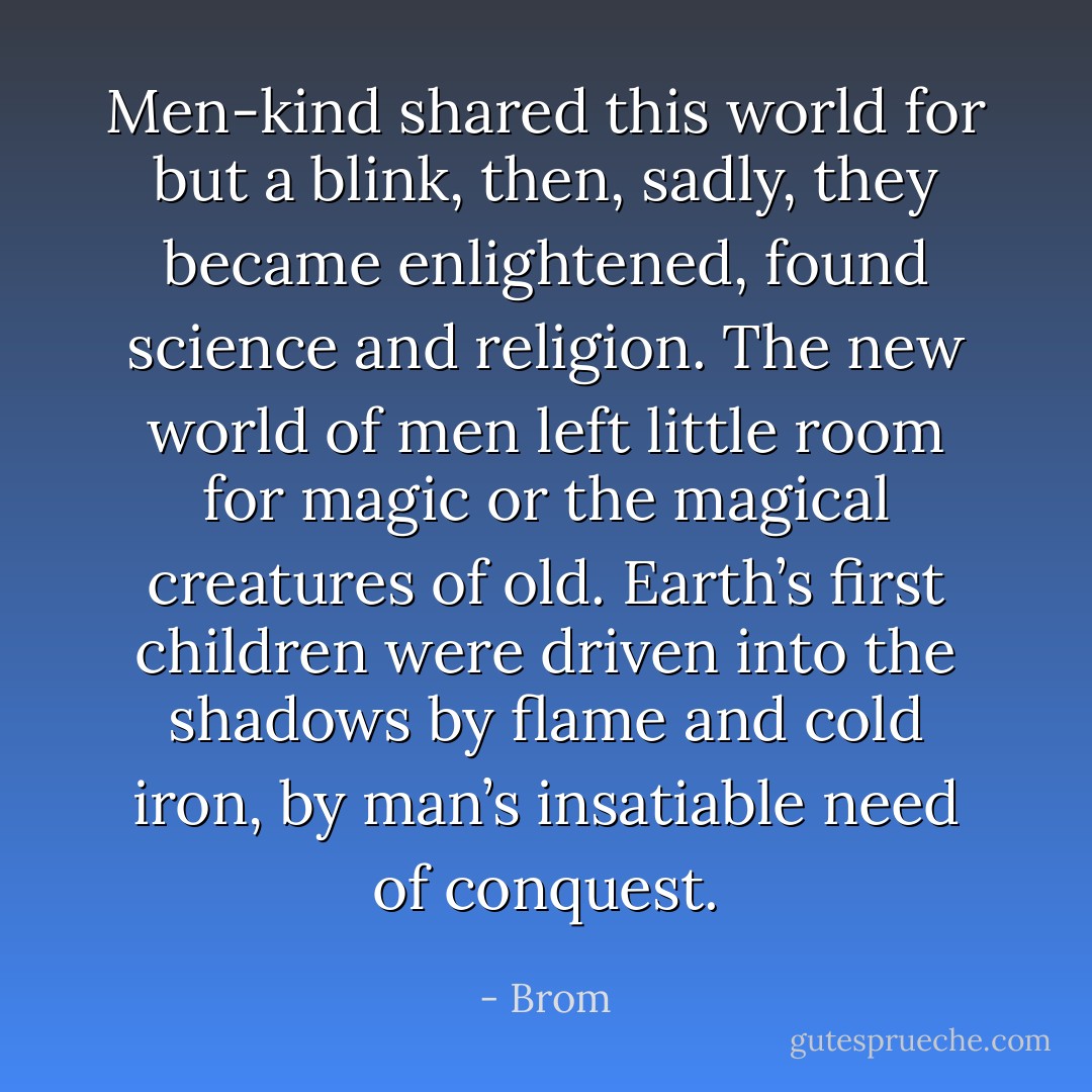 Men-kind shared this world for but a blink, then, sadly, they became enlightened, found science and religion. The new world of men left little room for magic or the magical creatures of old. Earth’s first children were driven into the shadows by flame and cold iron, by man’s insatiable need of conquest. - Brom
