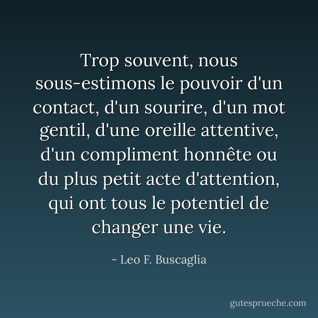 Trop souvent, nous sous-estimons le pouvoir d'un contact, d'un sourire, d'un mot gentil, d'une oreille attentive, d'un compliment honnête ou du plus petit acte d'attention, qui ont tous le potentiel de changer une vie. - Leo F. Buscaglia