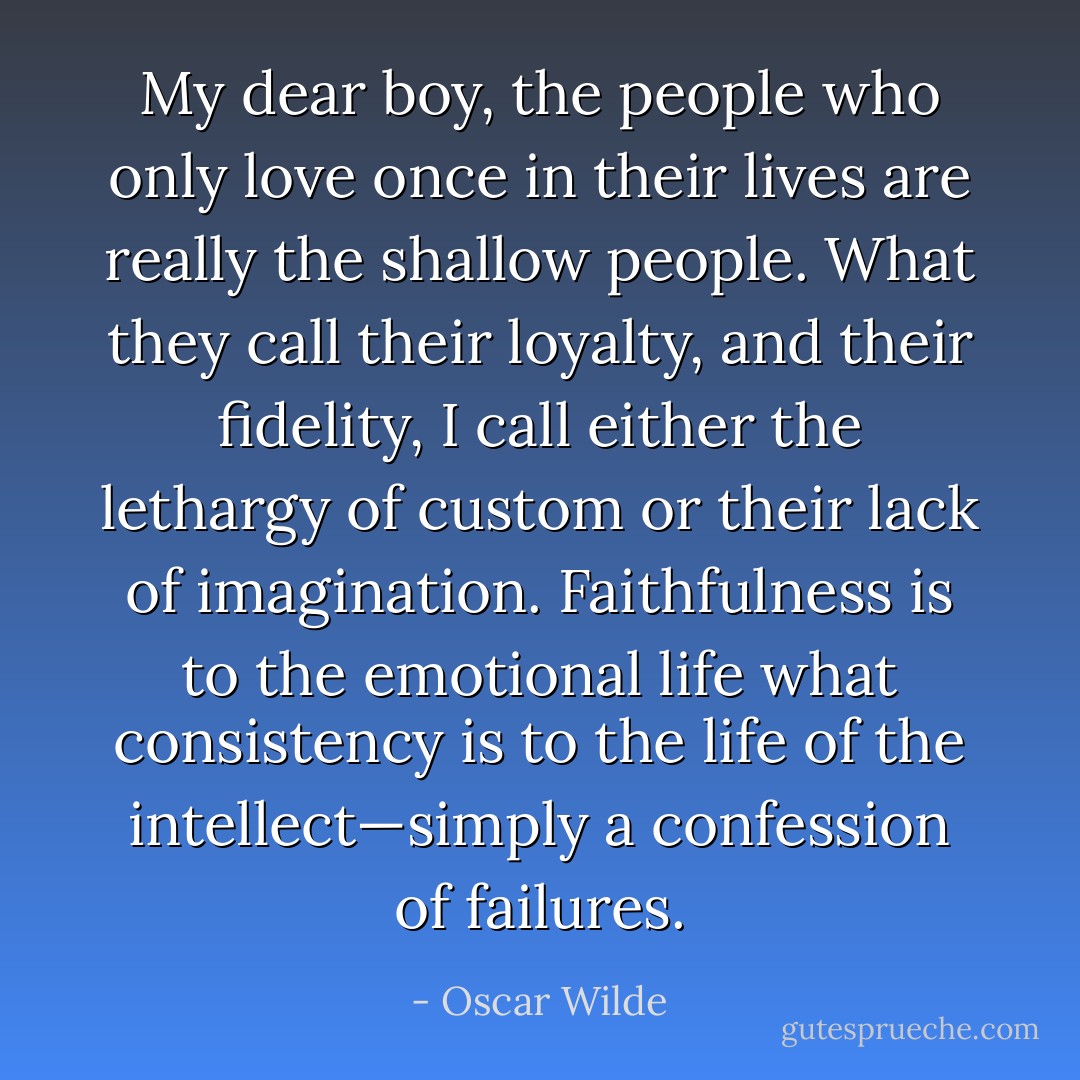 My dear boy, the people who only love once in their lives are really the shallow people. What they call their loyalty, and their fidelity, I call either the lethargy of custom or their lack of imagination. Faithfulness is to the emotional life what consistency is to the life of the intellect—simply a confession of failures. - Oscar Wilde