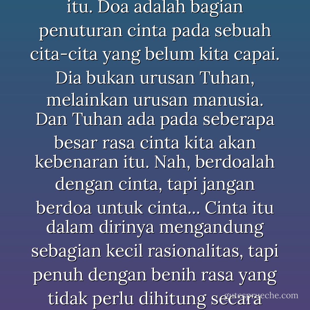 Cinta itu hebat, bahkan lebih hebat dari dunia perkawinan itu. Doa adalah bagian penuturan cinta pada sebuah cita-cita yang belum kita capai. Dia bukan urusan Tuhan, melainkan urusan manusia. Dan Tuhan ada pada seberapa besar rasa cinta kita akan kebenaran itu. Nah, berdoalah dengan cinta, tapi jangan berdoa untuk cinta... Cinta itu dalam dirinya mengandung sebagian kecil rasionalitas, tapi penuh dengan benih rasa yang tidak perlu dihitung secara matematik mengapa dia ada. - Munir