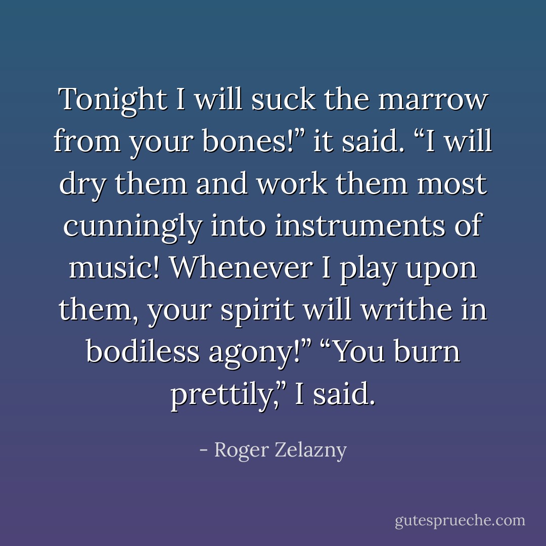 Tonight I will suck the marrow from your bones!” it said. “I will dry them and work them most cunningly into instruments of music! Whenever I play upon them, your spirit will writhe in bodiless agony!”<br />“You burn prettily,” I said. - Roger Zelazny