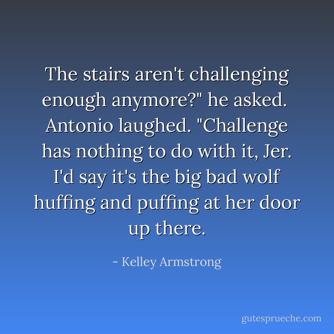 The stairs aren't challenging enough anymore?" he asked.<br /><br />Antonio laughed. "Challenge has nothing to do with it, Jer. I'd say it's the big bad wolf huffing and puffing at her door up there. - Kelley Armstrong