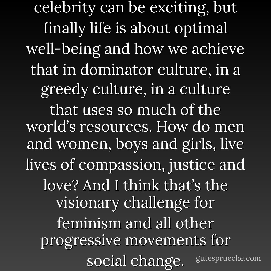 Fame is fun, money is useful, celebrity can be exciting, but finally life is about optimal well-being and how we achieve that in dominator culture, in a greedy culture, in a culture that uses so much of the world’s resources. How do men and women, boys and girls, live lives of compassion, justice and love? And I think that’s the visionary challenge for feminism and all other progressive movements for social change. - bell hooks